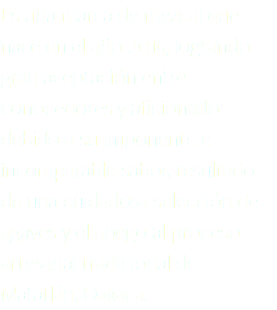 Es una marca de mezcal que nace en el año 2015, logrando gran aceptación entre conocedores y aficionados debido a su imponente e incomparable sabor, resultado de una cuidadosa selección de agaves y el apego al proceso artesanal tradicional de Matatlán, Oaxaca.